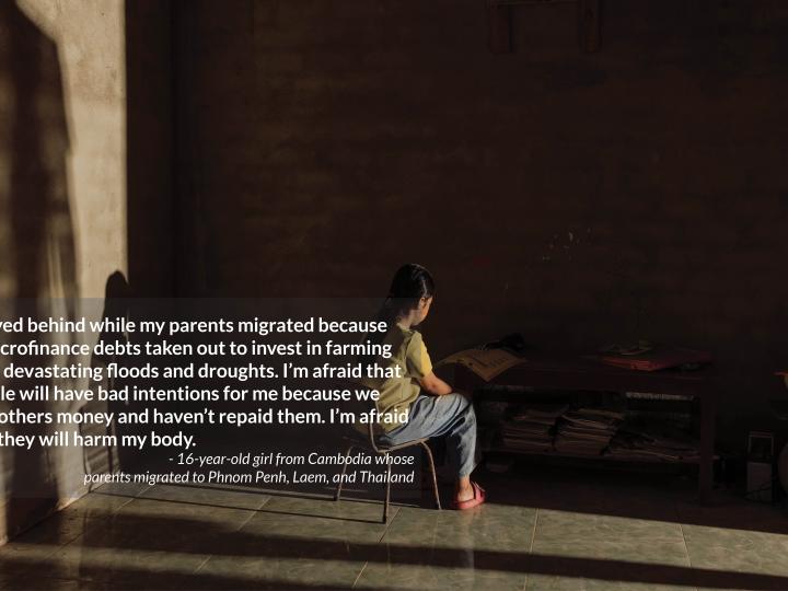 I stayed behind while my parents migrated because  of microfinance debts taken out to invest in farming  after devastating floods and droughts. I’m afraid that people will have bad intentions for me because we owe others money and haven’t repaid them. I’m afraid that they will harm my body.  - 16-year-old girl from Cambodia whose  parents migrated to Phnom Penh, Laem, and Thailand
