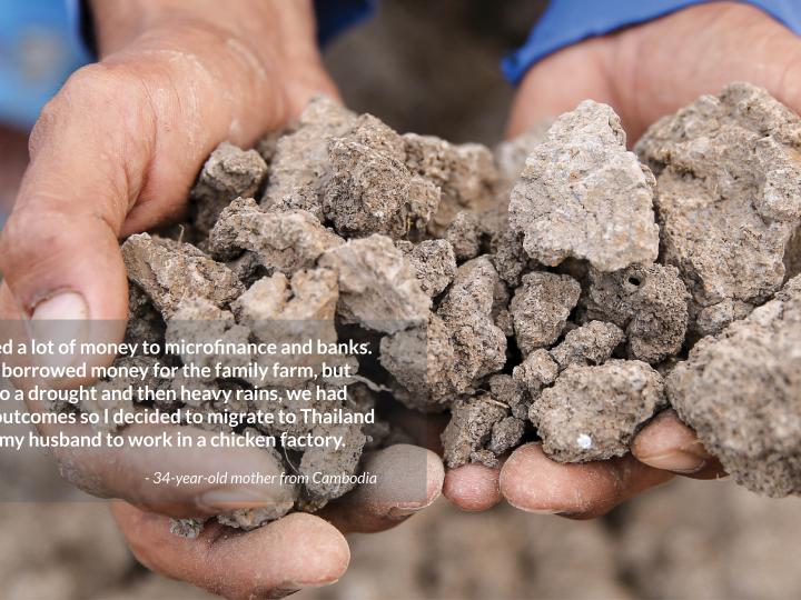 I owed a lot of money to microfinance and banks. I had borrowed money for the family farm, but due to a drought and then heavy rains, we had bad outcomes so I decided to migrate to Thailand with my husband to work in a chicken factory.  - 34-year-old mother from Cambodia