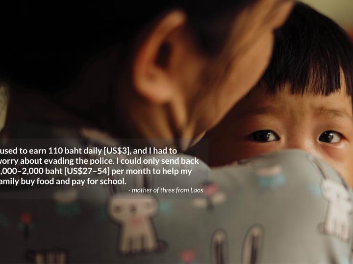 I used to earn 110 baht daily [US$3], and I had to  worry about evading the police. I could only send back 1,000–2,000 baht [US$27–54] per month to help my family buy food and pay for school. - mother of three from Laos