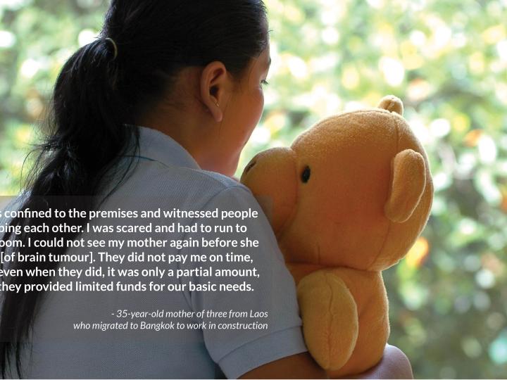 I was confined to the premises and witnessed people stabbing each other. I was scared and had to run to    my room. I could not see my mother again before she died [of brain tumour]. They did not pay me on time, and even when they did, it was only a partial amount, and they provided limited funds for our basic needs.  - 35-year-old mother of three from Laos  who migrated to Bangkok to work in construction