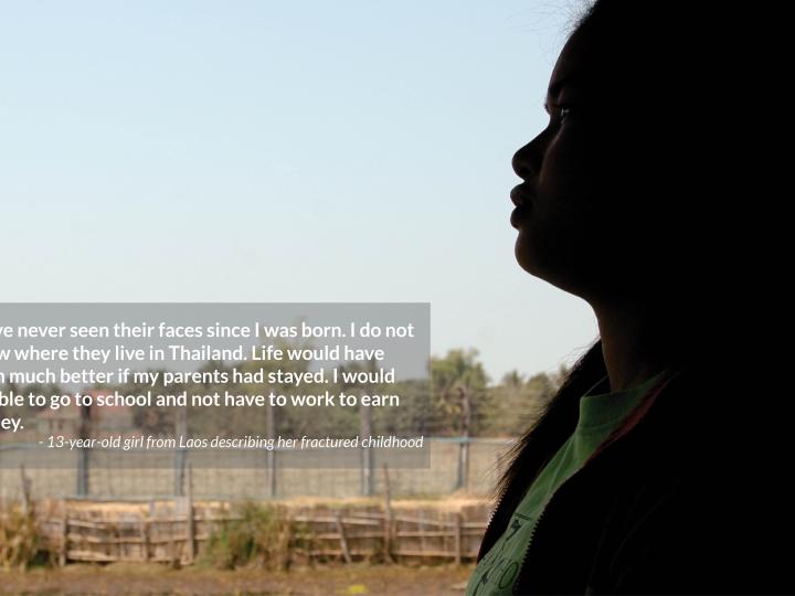 I have never seen their faces since I was born. I do not know where they live in Thailand. Life would have been much better if my parents had stayed. I would  be able to go to school and not have to work to earn money. - 13-year-old girl from Laos describing her fractured childhood