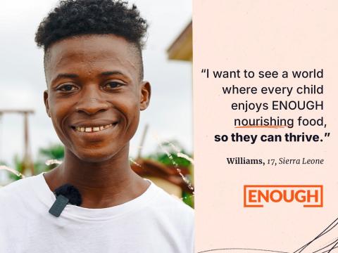 "I want to see a world where every child enjoys ENOUGH nourishing food, so they can thrive." - Williams, 17, Sierra Leone