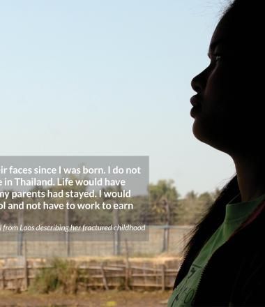 I have never seen their faces since I was born. I do not know where they live in Thailand. Life would have been much better if my parents had stayed. I would  be able to go to school and not have to work to earn money. - 13-year-old girl from Laos describing her fractured childhood
